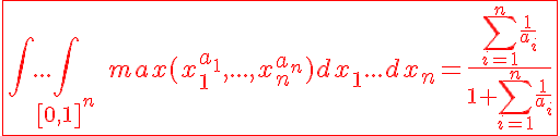 5$\red\fbox{\int...\int_{[0,1]^n}\;max(x_1^{a_1},...,x_n^{a_n})dx_1...dx_n=\frac{\Bigsum_{i=1}^n\frac{1}{a_i}}{1+\Bigsum_{i=1}^n\frac{1}{a_i}}}